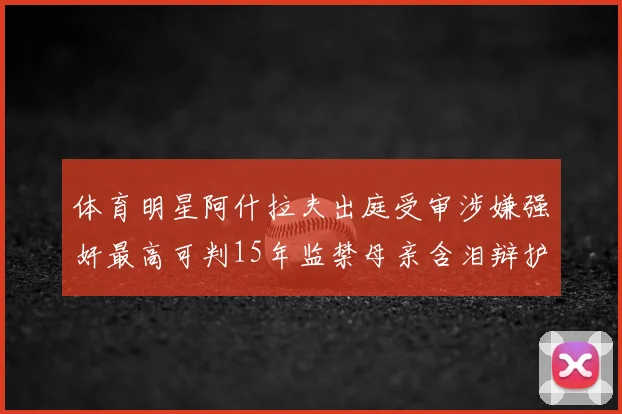 体育明星阿什拉夫出庭受审涉嫌强奸最高可判15年监禁母亲含泪辩护引关注