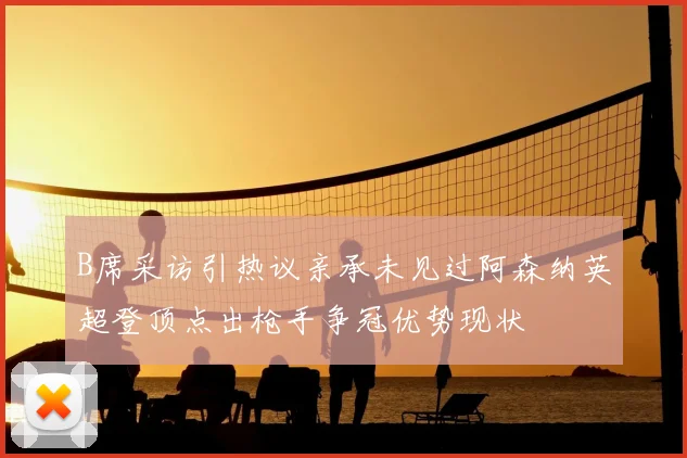B席采访引热议亲承未见过阿森纳英超登顶点出枪手争冠优势现状