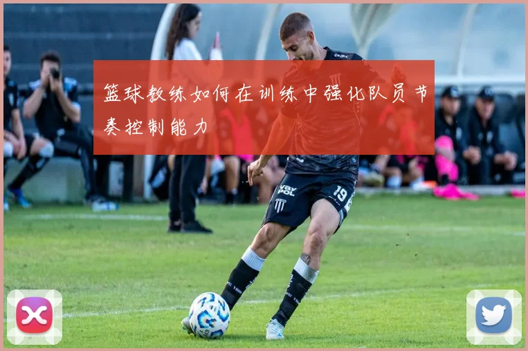 篮球教练如何在训练中强化队员节奏控制能力