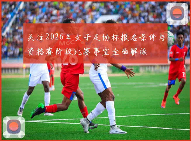 关注2026年女子足协杯报名条件与资格赛阶段比赛事宜全面解读